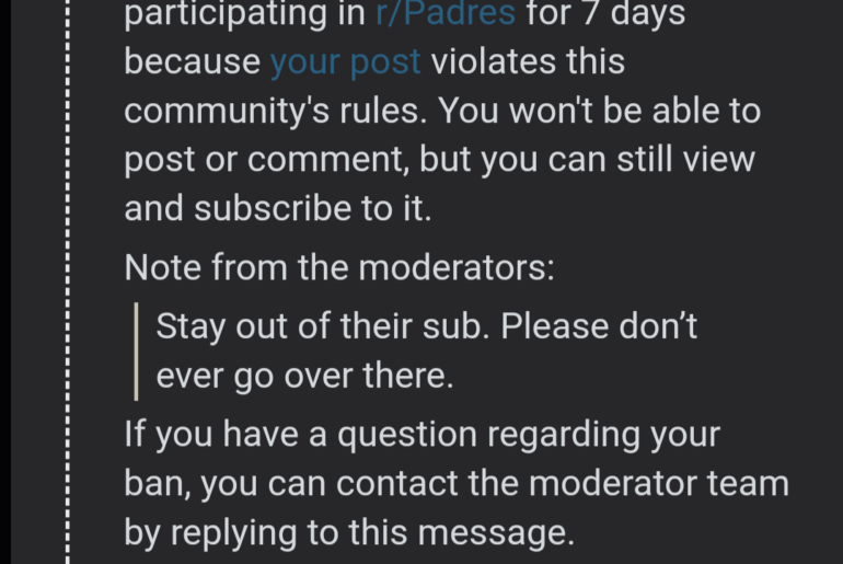 Pouvez-vous s'il vous plaît arrêter de me bannir ? Je n'ai rien commenté sur le subreddit des Dodgers, puis je vais sur le subreddit des Padres pour les manger et ils me bannissent aussi. Je pourrais avoir besoin d'un certain type d'explication, s'il vous plaît ?